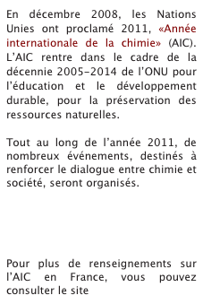 En décembre 2008, les Nations Unies ont proclamé 2011, «Année internationale de la chimie» (AIC). L’AIC rentre dans le cadre de la décennie 2005-2014 de l’ONU pour l’éducation et le développement durable, pour la préservation des ressources naturelles.
 
Tout au long de l’année 2011, de nombreux événements, destinés à renforcer le dialogue entre chimie et société, seront organisés.





Pour plus de renseignements sur l’AIC en France, vous pouvez consulter le site www.chimie2011.fr