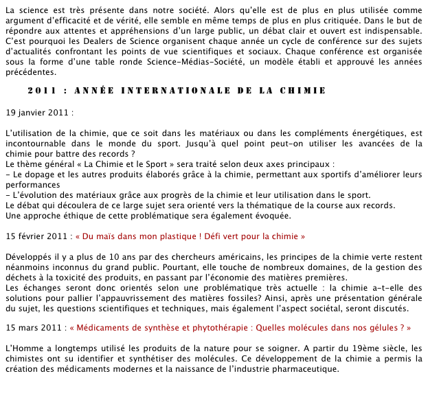 La science est très présente dans notre société. Alors qu’elle est de plus en plus utilisée comme argument d’efficacité et de vérité, elle semble en même temps de plus en plus critiquée. Dans le but de répondre aux attentes et appréhensions d’un large public, un débat clair et ouvert est indispensable. C’est pourquoi les Dealers de Science organisent chaque année un cycle de conférence sur des sujets d’actualités confrontant les points de vue scientifiques et sociaux. Chaque conférence est organisée sous la forme d’une table ronde Science-Médias-Société, un modèle établi et approuvé les années précédentes.

        2011 : année internationale de la chimie

19 janvier 2011 : « Chimie et sport : où s’arrête la course aux records ?»

L’utilisation de la chimie, que ce soit dans les matériaux ou dans les compléments énergétiques, est incontournable dans le monde du sport. Jusqu’à quel point peut-on utiliser les avancées de la             chimie pour battre des records ? 
Le thème général « La Chimie et le Sport » sera traité selon deux axes principaux : 
- Le dopage et les autres produits élaborés grâce à la chimie, permettant aux sportifs d’améliorer leurs performances 
- L’évolution des matériaux grâce aux progrès de la chimie et leur utilisation dans le sport.
Le débat qui découlera de ce large sujet sera orienté vers la thématique de la course aux records.         
Une approche éthique de cette problématique sera également évoquée.

15 février 2011 : « Du maïs dans mon plastique ! Défi vert pour la chimie »

Développés il y a plus de 10 ans par des chercheurs américains, les principes de la chimie verte restent néanmoins inconnus du grand public. Pourtant, elle touche de nombreux domaines, de la gestion des déchets à la toxicité des produits, en passant par l’économie des matières premières. 
Les échanges seront donc orientés selon une problématique très actuelle : la chimie a-t-elle des solutions pour pallier l’appauvrissement des matières fossiles? Ainsi, après une présentation générale du sujet, les questions scientifiques et techniques, mais également l’aspect sociétal, seront discutés. 

15 mars 2011 : « Médicaments de synthèse et phytothérapie : Quelles molécules dans nos gélules ? »

L’Homme a longtemps utilisé les produits de la nature pour se soigner. A partir du 19ème siècle, les chimistes ont su identifier et synthétiser des molécules. Ce développement de la chimie a permis la création des médicaments modernes et la naissance de l’industrie pharmaceutique.

